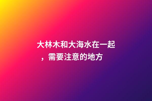 大林木和大海水在一起，需要注意的地方